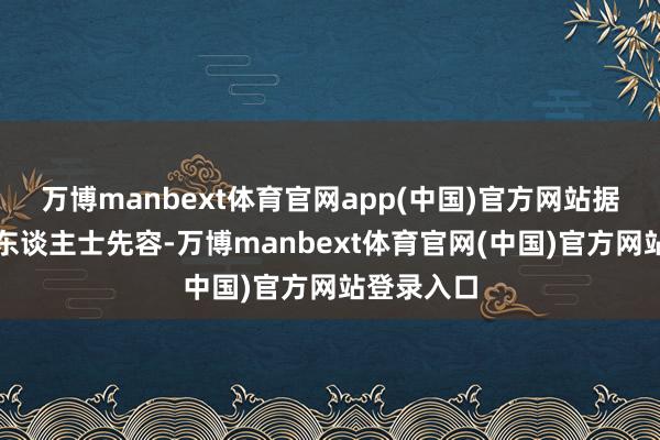 万博manbext体育官网app(中国)官方网站据小区知情东谈主士先容-万博manbext体育官网(中国)官方网站登录入口