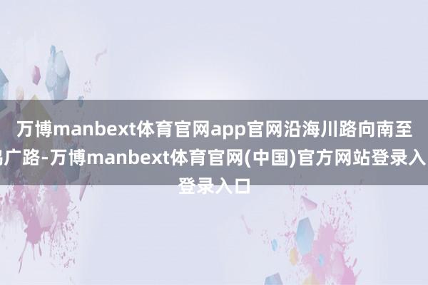 万博manbext体育官网app官网沿海川路向南至鸿广路-万博manbext体育官网(中国)官方网站登录入口