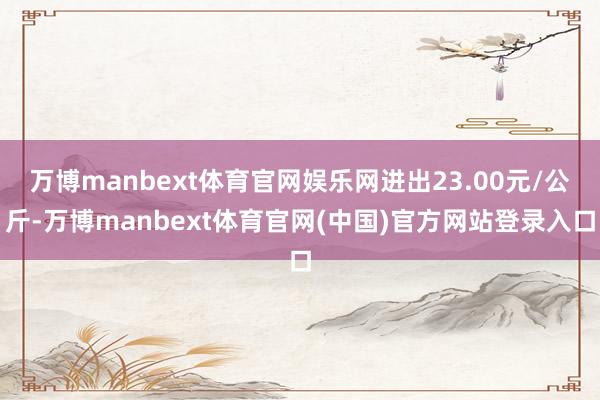万博manbext体育官网娱乐网进出23.00元/公斤-万博manbext体育官网(中国)官方网站登录入口