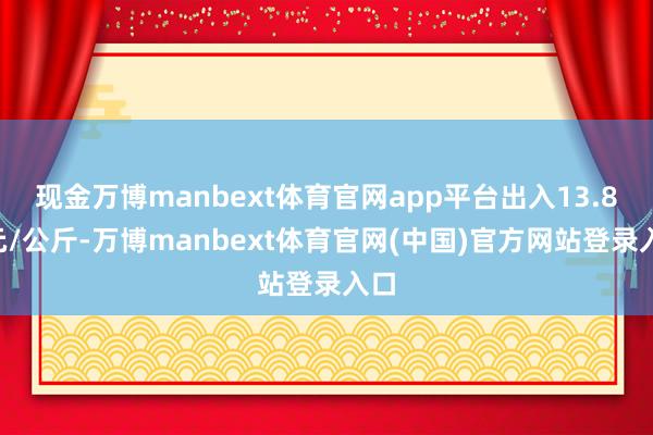 现金万博manbext体育官网app平台出入13.80元/公斤-万博manbext体育官网(中国)官方网站登录入口