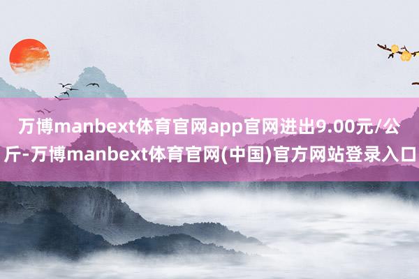 万博manbext体育官网app官网进出9.00元/公斤-万博manbext体育官网(中国)官方网站登录入口