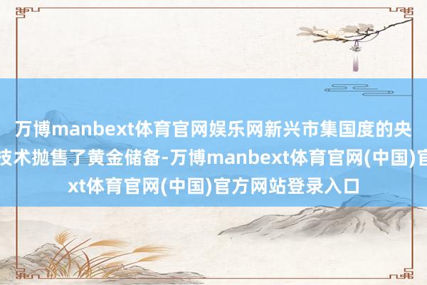 万博manbext体育官网娱乐网新兴市集国度的央行在最近的冲击技术抛售了黄金储备-万博manbext体育官网(中国)官方网站登录入口