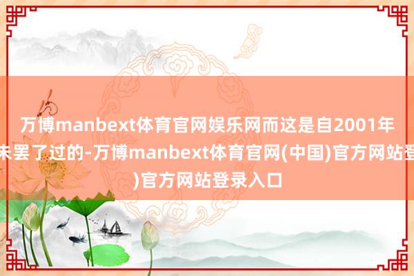万博manbext体育官网娱乐网而这是自2001年以来从未罢了过的-万博manbext体育官网(中国)官方网站登录入口