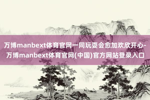 万博manbext体育官网一同玩耍会愈加欢欣开心-万博manbext体育官网(中国)官方网站登录入口