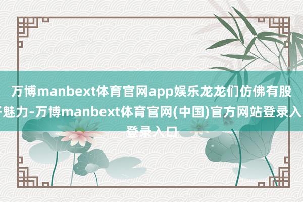 万博manbext体育官网app娱乐龙龙们仿佛有股子魅力-万博manbext体育官网(中国)官方网站登录入口