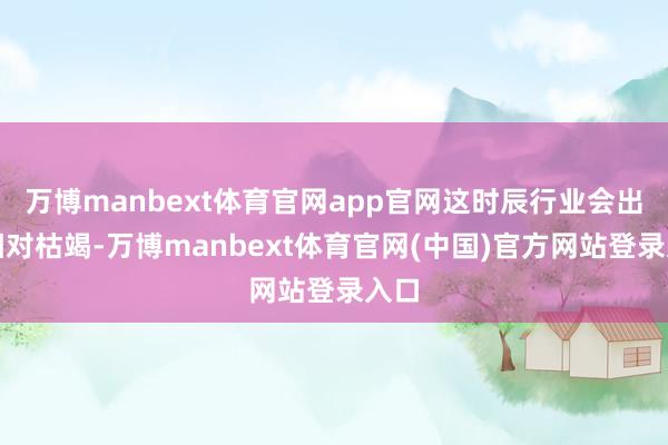 万博manbext体育官网app官网这时辰行业会出现相对枯竭-万博manbext体育官网(中国)官方网站登录入口