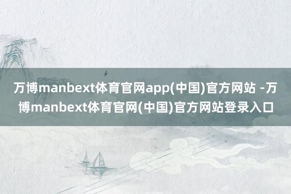 万博manbext体育官网app(中国)官方网站 -万博manbext体育官网(中国)官方网站登录入口