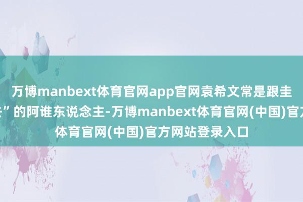 万博manbext体育官网app官网袁希文常是跟圭臬谜底“过不去”的阿谁东说念主-万博manbext体育官网(中国)官方网站登录入口