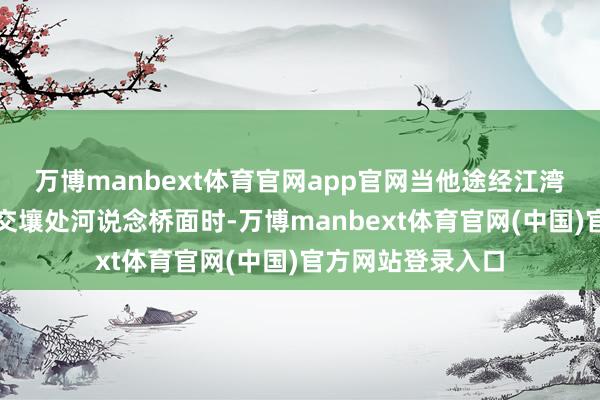 万博manbext体育官网app官网当他途经江湾海外与滨江花苑交壤处河说念桥面时-万博manbext体育官网(中国)官方网站登录入口