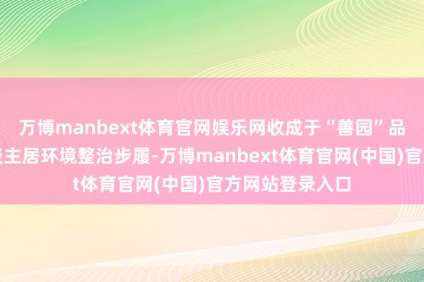 万博manbext体育官网娱乐网收成于“善园”品牌引颈下的东谈主居环境整治步履-万博manbext体育官网(中国)官方网站登录入口