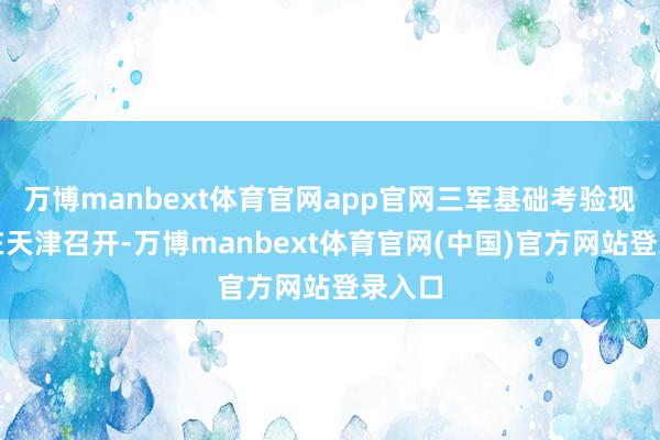 万博manbext体育官网app官网三军基础考验现场会在天津召开-万博manbext体育官网(中国)官方网站登录入口