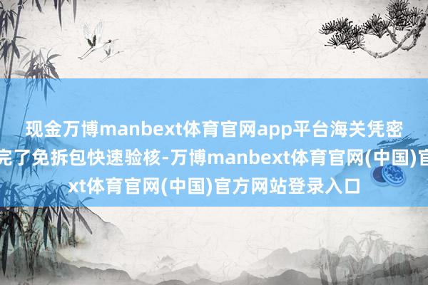 现金万博manbext体育官网app平台海关凭密封包装及二维码完了免拆包快速验核-万博manbext体育官网(中国)官方网站登录入口