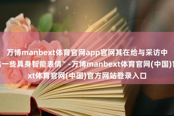 万博manbext体育官网app官网其在给与采访中显现“近期在退出一些具身智能表情”-万博manbext体育官网(中国)官方网站登录入口