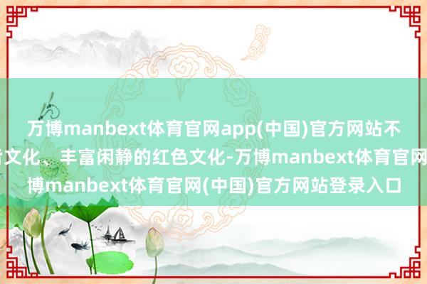 万博manbext体育官网app(中国)官方网站不仅积存了滚滚而至的古皆文化、丰富闲静的红色文化-万博manbext体育官网(中国)官方网站登录入口