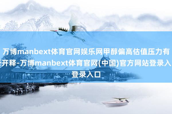 万博manbext体育官网娱乐网甲醇偏高估值压力有所开释-万博manbext体育官网(中国)官方网站登录入口