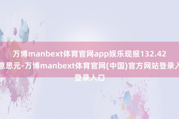 万博manbext体育官网app娱乐现报132.42好意思元-万博manbext体育官网(中国)官方网站登录入口