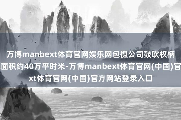 万博manbext体育官网娱乐网包摄公司鼓吹权柄的公约销售建筑面积约40万平时米-万博manbext体育官网(中国)官方网站登录入口