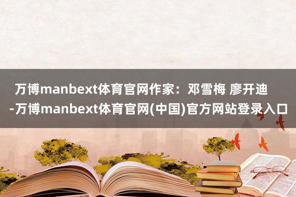 万博manbext体育官网作家：邓雪梅 廖开迪    -万博manbext体育官网(中国)官方网站登录入口