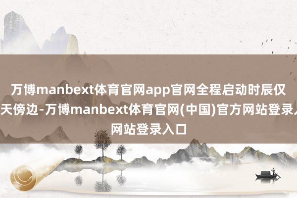 万博manbext体育官网app官网全程启动时辰仅需7天傍边-万博manbext体育官网(中国)官方网站登录入口