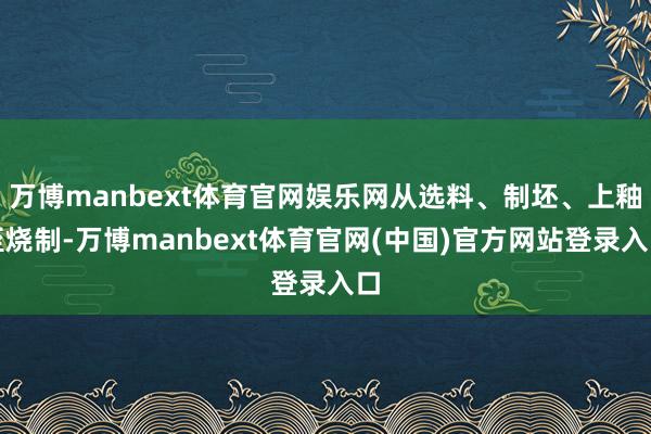 万博manbext体育官网娱乐网从选料、制坯、上釉至烧制-万博manbext体育官网(中国)官方网站登录入口