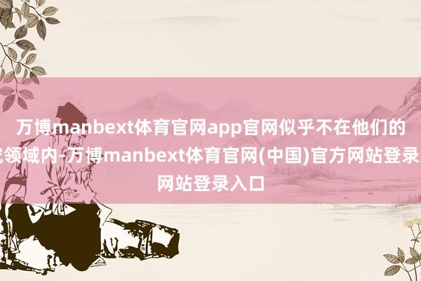 万博manbext体育官网app官网似乎不在他们的探究领域内-万博manbext体育官网(中国)官方网站登录入口