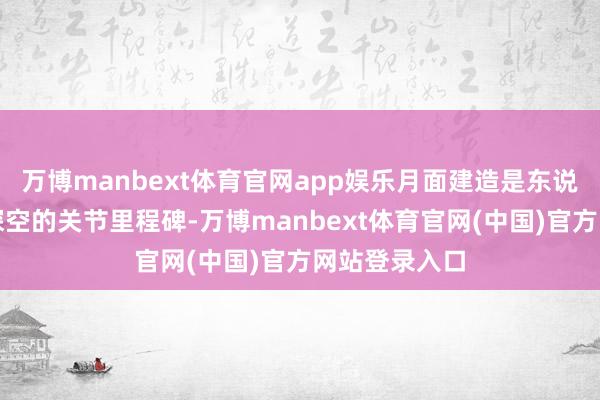 万博manbext体育官网app娱乐月面建造是东说念主类迈向深空的关节里程碑-万博manbext体育官网(中国)官方网站登录入口