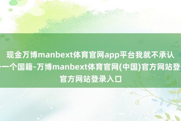 现金万博manbext体育官网app平台我就不承认你另外一个国籍-万博manbext体育官网(中国)官方网站登录入口