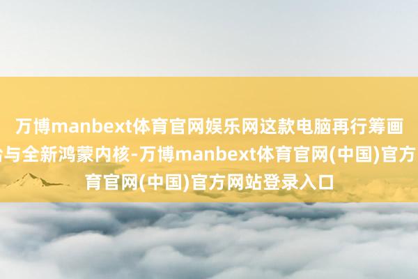 万博manbext体育官网娱乐网这款电脑再行筹画了内核层、给与全新鸿蒙内核-万博manbext体育官网(中国)官方网站登录入口
