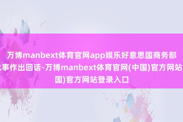 万博manbext体育官网app娱乐好意思国商务部尚未对此事作出回话-万博manbext体育官网(中国)官方网站登录入口