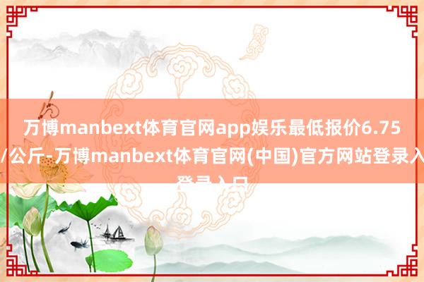 万博manbext体育官网app娱乐最低报价6.75元/公斤-万博manbext体育官网(中国)官方网站登录入口