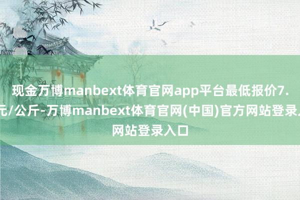 现金万博manbext体育官网app平台最低报价7.40元/公斤-万博manbext体育官网(中国)官方网站登录入口