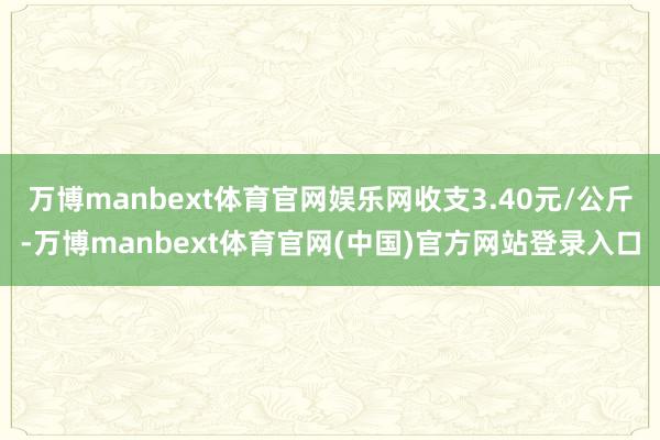万博manbext体育官网娱乐网收支3.40元/公斤-万博manbext体育官网(中国)官方网站登录入口