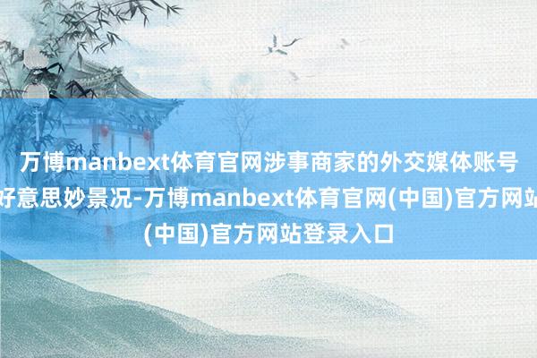 万博manbext体育官网涉事商家的外交媒体账号已配置成好意思妙景况-万博manbext体育官网(中国)官方网站登录入口