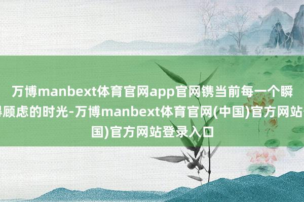 万博manbext体育官网app官网镌当前每一个瞬息的值得顾虑的时光-万博manbext体育官网(中国)官方网站登录入口