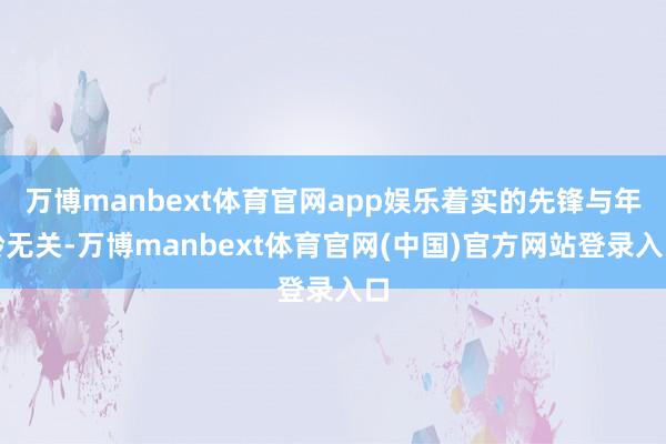 万博manbext体育官网app娱乐着实的先锋与年龄无关-万博manbext体育官网(中国)官方网站登录入口