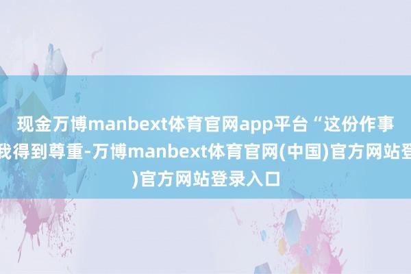 现金万博manbext体育官网app平台“这份作事不仅让我得到尊重-万博manbext体育官网(中国)官方网站登录入口