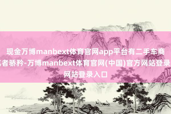 现金万博manbext体育官网app平台有二手车商向笔者骄矜-万博manbext体育官网(中国)官方网站登录入口