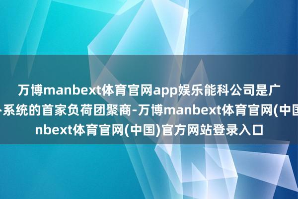 万博manbext体育官网app娱乐能科公司是广西新式电力负荷惩办系统的首家负荷团聚商-万博manbext体育官网(中国)官方网站登录入口
