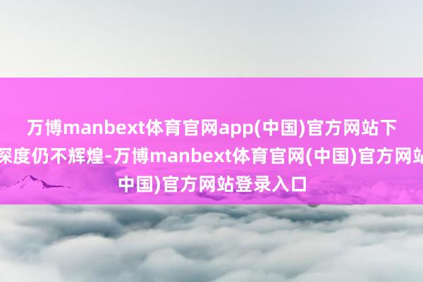 万博manbext体育官网app(中国)官方网站下行趋势的深度仍不辉煌-万博manbext体育官网(中国)官方网站登录入口