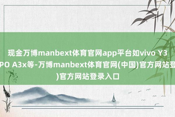 现金万博manbext体育官网app平台如vivo Y37、OPPO A3x等-万博manbext体育官网(中国)官方网站登录入口