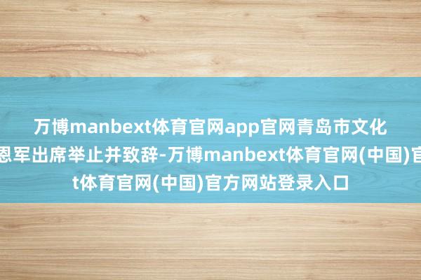 万博manbext体育官网app官网　　青岛市文化和旅游局讨论管恩军出席举止并致辞-万博manbext体育官网(中国)官方网站登录入口