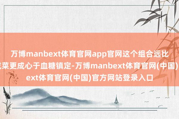万博manbext体育官网app官网这个组合远比光吃一碗白粥配咸菜更成心于血糖镇定-万博manbext体育官网(中国)官方网站登录入口