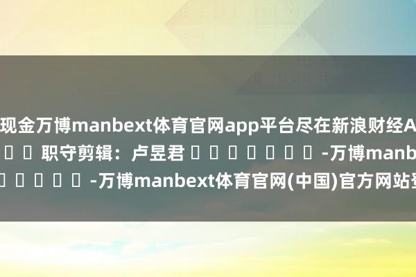 现金万博manbext体育官网app平台尽在新浪财经APP            						职守剪辑：卢昱君 							-万博manbext体育官网(中国)官方网站登录入口