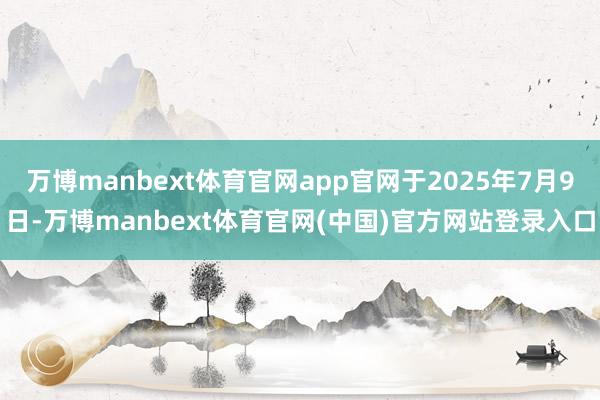 万博manbext体育官网app官网于2025年7月9日-万博manbext体育官网(中国)官方网站登录入口