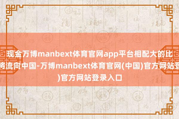现金万博manbext体育官网app平台相配大的比例最终将流向中国-万博manbext体育官网(中国)官方网站登录入口