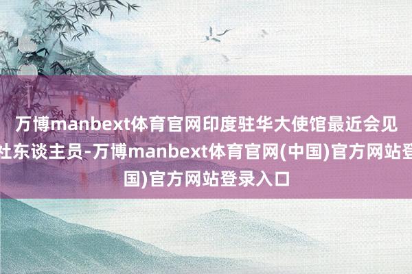 万博manbext体育官网印度驻华大使馆最近会见了新华社东谈主员-万博manbext体育官网(中国)官方网站登录入口