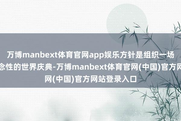 万博manbext体育官网app娱乐方针是组织一场包容、反念念性的世界庆典-万博manbext体育官网(中国)官方网站登录入口