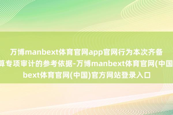 万博manbext体育官网app官网行为本次齐备财务决算及收益结算专项审计的参考依据-万博manbext体育官网(中国)官方网站登录入口