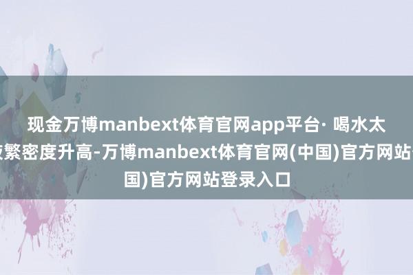 现金万博manbext体育官网app平台· 喝水太少：血液繁密度升高-万博manbext体育官网(中国)官方网站登录入口