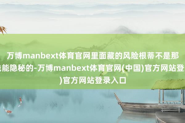 万博manbext体育官网里面藏的风险根蒂不是那点气钱能隐秘的-万博manbext体育官网(中国)官方网站登录入口